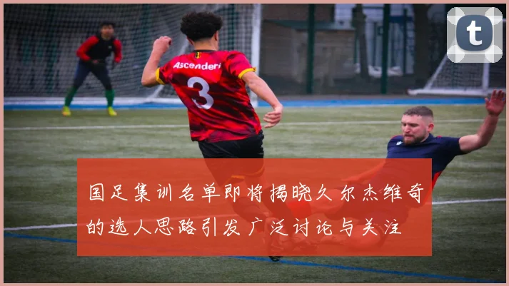 国足集训名单即将揭晓久尔杰维奇的选人思路引发广泛讨论与关注