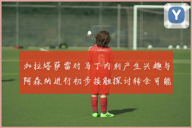 加拉塔萨雷对马丁内利产生兴趣与阿森纳进行初步接触探讨转会可能性