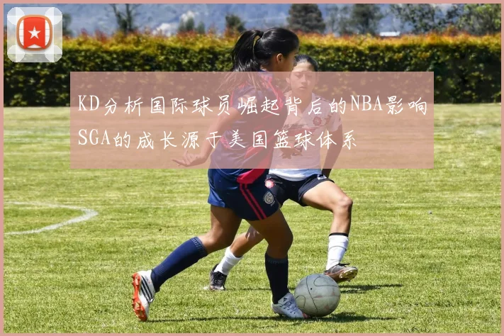 KD分析国际球员崛起背后的NBA影响SGA的成长源于美国篮球体系