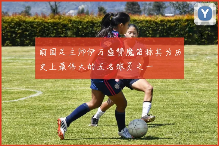 前国足主帅伊万盛赞魔笛称其为历史上最伟大的五名球员之一