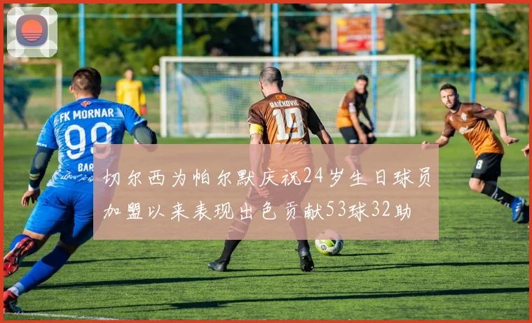 切尔西为帕尔默庆祝24岁生日球员加盟以来表现出色贡献53球32助