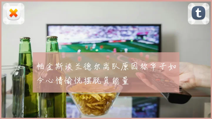 帕金斯谈兰德尔离队原因称华子如今心情愉悦摆脱负能量