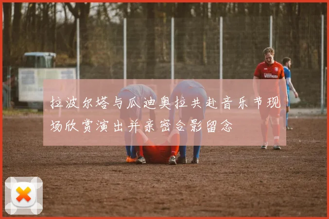 拉波尔塔与瓜迪奥拉共赴音乐节现场欣赏演出并亲密合影留念