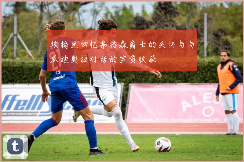 埃梅里回忆弗格森爵士的关怀与与瓜迪奥拉对话的宝贵收获