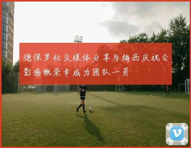 德保罗社交媒体分享与梅西庆祝合影感慨荣幸成为团队一员