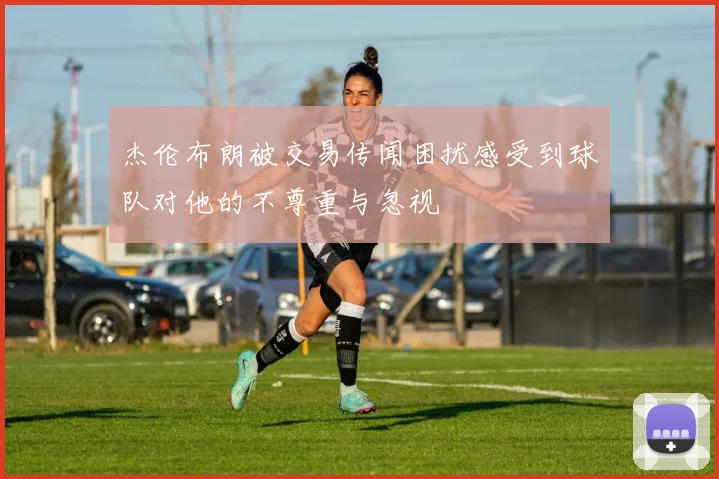 杰伦布朗被交易传闻困扰感受到球队对他的不尊重与忽视
