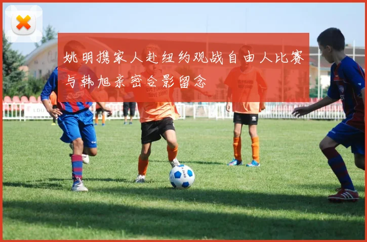 姚明携家人赴纽约观战自由人比赛与韩旭亲密合影留念