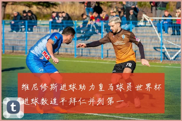 维尼修斯进球助力皇马球员世界杯进球数追平拜仁并列第一