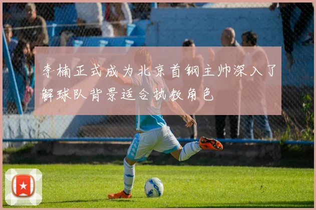 李楠正式成为北京首钢主帅深入了解球队背景适合执教角色