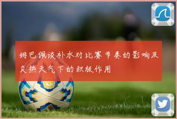 姆巴佩谈补水对比赛节奏的影响及炎热天气下的积极作用