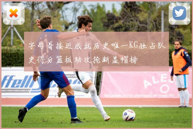字母哥接近成就历史唯一KG独占队史得分篮板助攻抢断盖帽榜