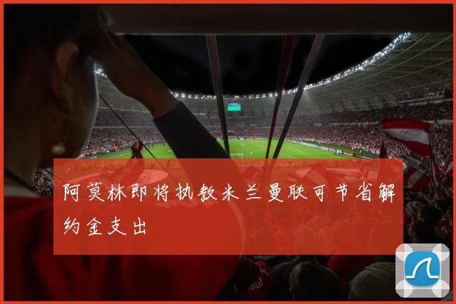 阿莫林即将执教米兰曼联可节省解约金支出