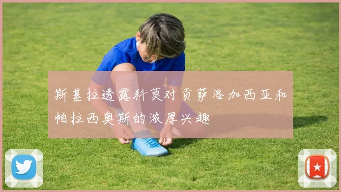 斯基拉透露科莫对贡萨洛加西亚和帕拉西奥斯的浓厚兴趣