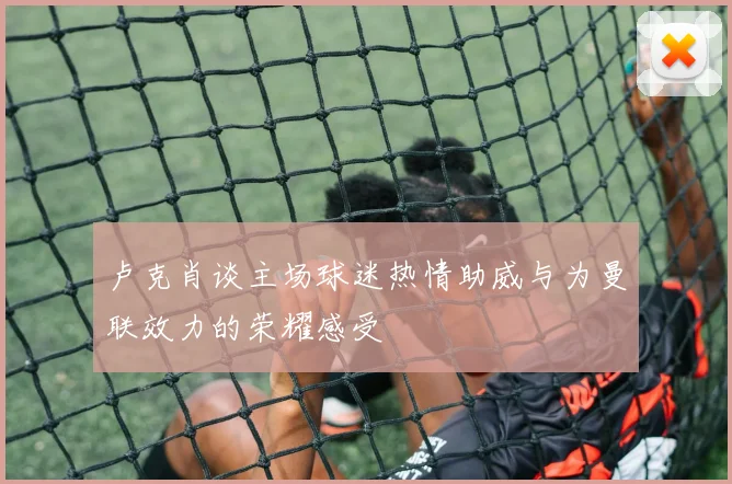 卢克肖谈主场球迷热情助威与为曼联效力的荣耀感受