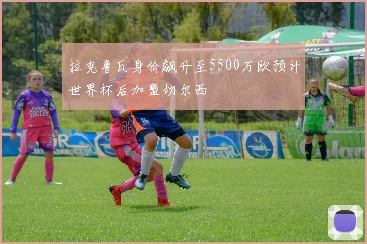 拉克鲁瓦身价飙升至5500万欧预计世界杯后加盟切尔西