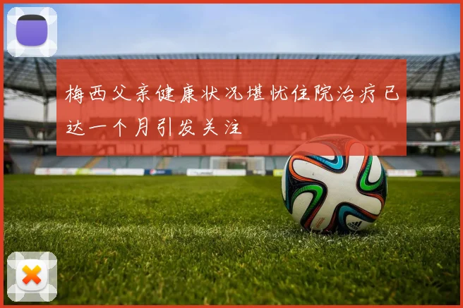 梅西父亲健康状况堪忧住院治疗已达一个月引发关注